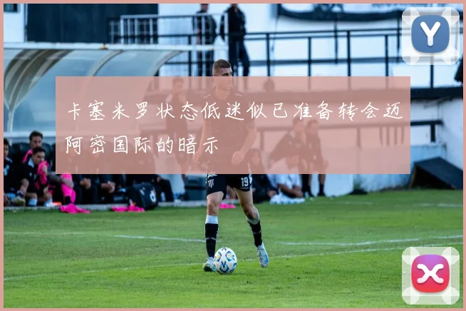 卡塞米罗状态低迷似已准备转会迈阿密国际的暗示