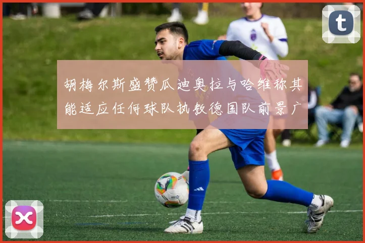 胡梅尔斯盛赞瓜迪奥拉与哈维称其能适应任何球队执教德国队前景广阔