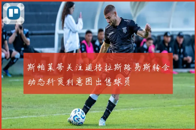 斯帕莱蒂关注道格拉斯路易斯转会动态科莫利意图出售球员