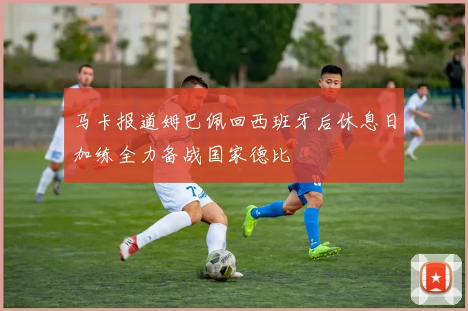 马卡报道姆巴佩回西班牙后休息日加练全力备战国家德比