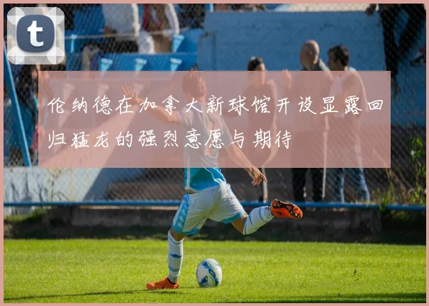 伦纳德在加拿大新球馆开设显露回归猛龙的强烈意愿与期待