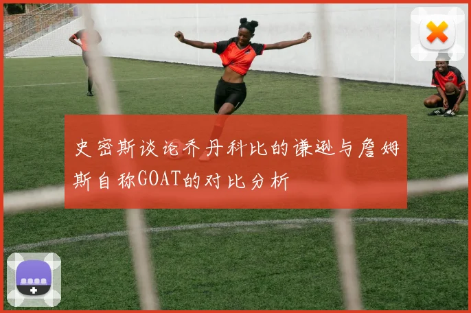 史密斯谈论乔丹科比的谦逊与詹姆斯自称GOAT的对比分析