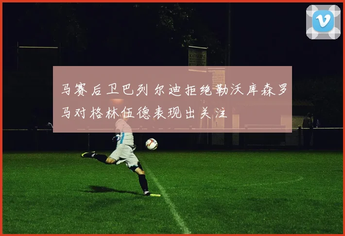 马赛后卫巴列尔迪拒绝勒沃库森罗马对格林伍德表现出关注