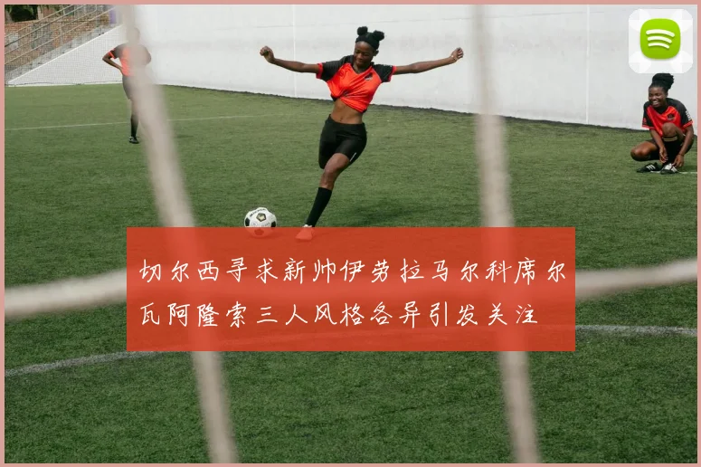 切尔西寻求新帅伊劳拉马尔科席尔瓦阿隆索三人风格各异引发关注